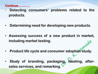 Continue…………
• Detecting consumers’ problems related to the
products.
• Determining need for developing new products.
• Assessing success of a new product in market,
including market testing.
• Product life cycle and consumer adoption study.
• Study of branding, packaging, labeling, after-
sales services, and remarking.
 