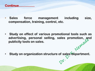 Continue……………
• Sales force management including size,
compensation, training, control, etc.
• Study on effect of various promotional tools such as
advertising, personal selling, sales promotion, and
publicity tools on sales.
• Study on organization structure of sales department.
 
