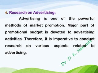 4. Research on Advertising:
Advertising is one of the powerful
methods of market promotion. Major part of
promotional budget is devoted to advertising
activities. Therefore, it is imperative to conduct
research on various aspects related to
advertising.
 