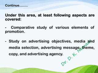 Continue……..
Under this area, at least following aspects are
covered:
- Comparative study of various elements of
promotion.
- Study on advertising objectives, media and
media selection, advertising message, theme,
copy, and advertising agency.
 