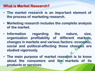 What is Market Research?
• The market research is an important element of
the process of marketing research.
• Marketing research includes the complete analysis
of the market.
• Information regarding the nature, size,
organization profitability of different markets,
changes in markets and various factors- economic,
social and political-affecting those changes are
studied vigorously.
• The main purpose of market research is to know
about the consumers and the markets of its
products or services.
 