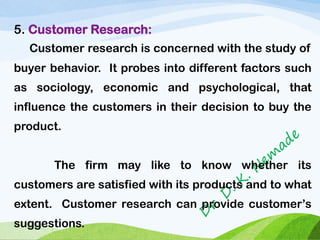 5. Customer Research:
Customer research is concerned with the study of
buyer behavior. It probes into different factors such
as sociology, economic and psychological, that
influence the customers in their decision to buy the
product.
The firm may like to know whether its
customers are satisfied with its products and to what
extent. Customer research can provide customer’s
suggestions.
 