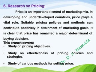 6. Research on Pricing:
Price is an important element of marketing mix. In
developing and underdeveloped countries, price plays a
vital role. Suitable pricing policies and methods can
contribute positively in attainment of marketing goals. It
is clear that price has remained a major determinant of
buying decision.
This branch covers:
• Study on pricing objectives.
• Study on effectiveness of pricing policies and
strategies.
• Study of various methods for setting price.
 