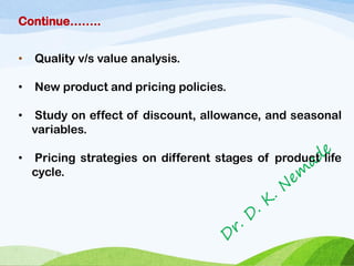 Continue……..
• Quality v/s value analysis.
• New product and pricing policies.
• Study on effect of discount, allowance, and seasonal
variables.
• Pricing strategies on different stages of product life
cycle.
 