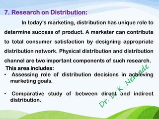 7. Research on Distribution:
In today’s marketing, distribution has unique role to
determine success of product. A marketer can contribute
to total consumer satisfaction by designing appropriate
distribution network. Physical distribution and distribution
channel are two important components of such research.
This area includes:
• Assessing role of distribution decisions in achieving
marketing goals.
• Comparative study of between direct and indirect
distribution.
 