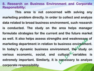 8. Research on Business Environment and Corporate
Responsibility:
This area is not concerned with solving any
marketing problem directly. In order to collect and analyze
data related to broad business environment, such research
is conducted. The study on the area helps manager
formulate strategies for the current and the future market
as well. It also helps assess strengths and weaknesses of
marketing department in relation to business environment.
In today’s dynamic business environment, the study on
various economic, social, and cultural variables is
extremely important. Similarly, it is necessary to analyze
corporate responsibility.
 