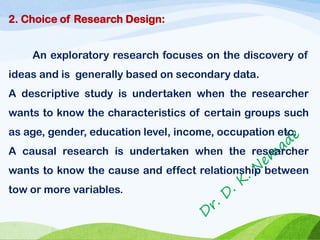 2. Choice of Research Design:
An exploratory research focuses on the discovery of
ideas and is generally based on secondary data.
A descriptive study is undertaken when the researcher
wants to know the characteristics of certain groups such
as age, gender, education level, income, occupation etc.
A causal research is undertaken when the researcher
wants to know the cause and effect relationship between
tow or more variables.
 