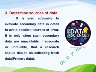 3. Determine sources of data
It is also advisable to
evaluate secondary data in detail
to avoid possible sources of error.
It is only when such secondary
data are unavailable, inadequate
or unreliable, that a research
should decide on collecting fresh
data(Primary data).
 