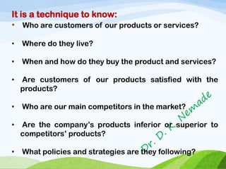 It is a technique to know:
• Who are customers of our products or services?
• Where do they live?
• When and how do they buy the product and services?
• Are customers of our products satisfied with the
products?
• Who are our main competitors in the market?
• Are the company’s products inferior or superior to
competitors’ products?
• What policies and strategies are they following?
 
