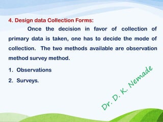 4. Design data Collection Forms:
Once the decision in favor of collection of
primary data is taken, one has to decide the mode of
collection. The two methods available are observation
method survey method.
1. Observations
2. Surveys.
 