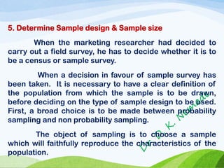 5. Determine Sample design & Sample size
When the marketing researcher had decided to
carry out a field survey, he has to decide whether it is to
be a census or sample survey.
When a decision in favour of sample survey has
been taken. It is necessary to have a clear definition of
the population from which the sample is to be drawn,
before deciding on the type of sample design to be used.
First, a broad choice is to be made between probability
sampling and non probability sampling.
The object of sampling is to choose a sample
which will faithfully reproduce the characteristics of the
population.
 