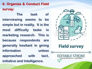 6. Organize & Conduct Field
survey:
The task of
interviewing seems to be
simple but in reality. It is the
most difficulty tasks in
marketing research. This is
because respondents are
generally hesitant in giving
information unless
approached with tact,
initiative and Intelligence.
 