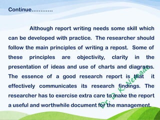 Continue…………
Although report writing needs some skill which
can be developed with practice. The researcher should
follow the main principles of writing a repost. Some of
these principles are objectivity, clarity in the
presentation of ideas and use of charts and diagrams.
The essence of a good research report is that it
effectively communicates its research findings. The
researcher has to exercise extra care to make the report
a useful and worthwhile document for the management.
 