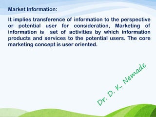 Market Information:
It implies transference of information to the perspective
or potential user for consideration, Marketing of
information is set of activities by which information
products and services to the potential users. The core
marketing concept is user oriented.
 