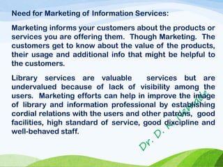 Need for Marketing of Information Services:
Marketing informs your customers about the products or
services you are offering them. Though Marketing. The
customers get to know about the value of the products,
their usage and additional info that might be helpful to
the customers.
Library services are valuable services but are
undervalued because of lack of visibility among the
users. Marketing efforts can help in improve the image
of library and information professional by establishing
cordial relations with the users and other patrons, good
facilities, high standard of service, good dixcipline and
well-behaved staff.
 