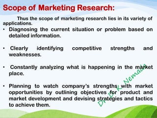 Scope of Marketing Research:
Thus the scope of marketing research lies in its variety of
applications.
• Diagnosing the current situation or problem based on
detailed information.
• Clearly identifying competitive strengths and
weaknesses.
• Constantly analyzing what is happening in the market
place.
• Planning to watch company’s strengths with market
opportunities by outlining objectives for product and
market development and devising strategies and tactics
to achieve them.
 