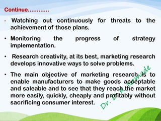 Continue…………
• Watching out continuously for threats to the
achievement of those plans.
• Monitoring the progress of strategy
implementation.
• Research creativity, at its best, marketing research
develops innovative ways to solve problems.
• The main objective of marketing research is to
enable manufacturers to make goods acceptable
and saleable and to see that they reach the market
more easily, quickly, cheaply and profitably without
sacrificing consumer interest.
 