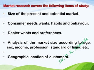 Market research covers the following items of study:
• Size of the present and potential market.
• Consumer needs wants, habits and behaviour.
• Dealer wants and preferences.
• Analysis of the market size according to age,
sex, income, profession, standard of living etc.
•
• Geographic location of customers.
 