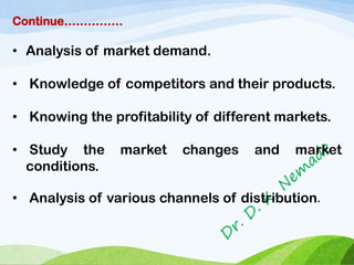 Continue……………
• Analysis of market demand.
• Knowledge of competitors and their products.
• Knowing the profitability of different markets.
• Study the market changes and market
conditions.
• Analysis of various channels of distribution.
 