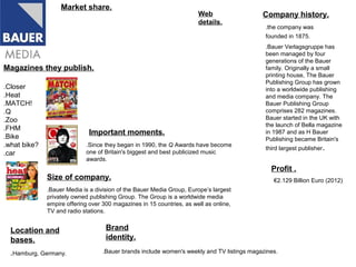 Market share.
                                                                       Web                  Company history.
                                                                       details.
                                                                                             .the company was
                                                                                             founded in 1875.
                                                                                             .Bauer Verlagsgruppe has
                                                                                             been managed by four
                                                                                             generations of the Bauer
Magazines they publish.                                                                      family. Originally a small
                                                                                             printing house, The Bauer
                                                                                             Publishing Group has grown
.Closer                                                                                      into a worldwide publishing
.Heat                                                                                        and media company. The
.MATCH!                                                                                      Bauer Publishing Group
.Q                                                                                           comprises 282 magazines.
.Zoo                                                                                         Bauer started in the UK with
                                                                                             the launch of Bella magazine
.FHM
                             Important moments.                                              in 1987 and as H Bauer
.Bike                                                                                        Publishing became Britain's
.what bike?                 .Since they began in 1990, the Q Awards have become
                                                                                             third largest publisher.
.car                        one of Britain's biggest and best publicized music
                            awards.
                                                                                               Profit .
              Size of company.                                                                  €2.129 Billion Euro (2012)
              .Bauer Media is a division of the Bauer Media Group, Europe’s largest
              privately owned publishing Group. The Group is a worldwide media
              empire offering over 300 magazines in 15 countries, as well as online,
              TV and radio stations.


  Location and                      Brand
  bases.                            identity.
  .Hamburg, Germany.               .Bauer brands include women's weekly and TV listings magazines.
 