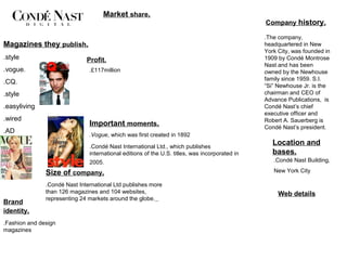 Market share.
                                                                                                Company history.

                                                                                                .The company,
Magazines they publish.                                                                         headquartered in New
                                                                                                York City, was founded in
.style                        Profit.                                                           1909 by Condé Montrose
                                                                                                Nast and has been
.vogue.                        .£117million                                                     owned by the Newhouse
                                                                                                family since 1959. S.I.
.CQ.
                                                                                                “Si” Newhouse Jr. is the
.style                                                                                          chairman and CEO of
                                                                                                Advance Publications, is
.easyliving                                                                                     Condé Nast’s chief
                                                                                                executive officer and
.wired                                                                                          Robert A. Sauerberg is
                               Important moments.                                               Condé Nast’s president.
.AD
                               .Vogue, which was first created in 1892

                               .Condé Nast International Ltd., which publishes
                                                                                                   Location and
                               international editions of the U.S. titles, was incorporated in      bases.
                               2005.                                                               .Condé Nast Building,

               Size of company.                                                                    New York City

               .Condé Nast International Ltd publishes more
               than 126 magazines and 104 websites,                                                  Web details
               representing 24 markets around the globe.
Brand
identity.
.Fashion and design
magazines
 