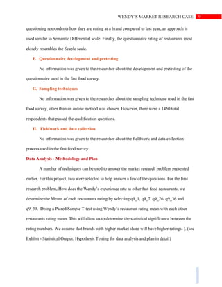 9WENDY’S MARKET RESEARCH CASE
questioning respondents how they are eating at a brand compared to last year, an approach is
used similar to Semantic Differential scale. Finally, the questionnaire rating of restaurants most
closely resembles the Scaple scale.
F. Questionnaire development and pretesting
No information was given to the researcher about the development and pretesting of the
questionnaire used in the fast food survey.
G. Sampling techniques
No information was given to the researcher about the sampling technique used in the fast
food survey, other than an online method was chosen. However, there were a 1450 total
respondents that passed the qualification questions.
H. Fieldwork and data collection
No information was given to the researcher about the fieldwork and data collection
process used in the fast food survey.
Data Analysis - Methodology and Plan
A number of techniques can be used to answer the market research problem presented
earlier. For this project, two were selected to help answer a few of the questions. For the first
research problem, How does the Wendy’s experience rate to other fast food restaurants, we
determine the Means of each restaurants rating by selecting q9_1, q9_7, q9_26, q9_36 and
q9_39. Doing a Paired Sample T-test using Wendy’s restaurant rating mean with each other
restaurants rating mean. This will allow us to determine the statistical significance between the
rating numbers. We assume that brands with higher market share will have higher ratings. ). (see
Exhibit - Statistical Output: Hypothesis Testing for data analysis and plan in detail)
 