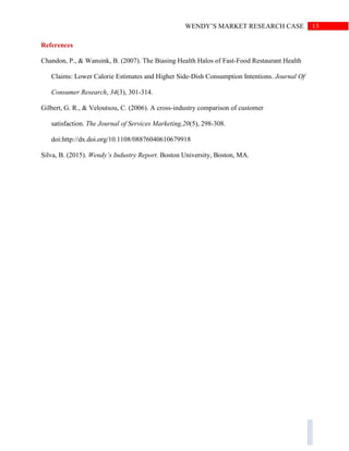 13WENDY’S MARKET RESEARCH CASE
References
Chandon, P., & Wansink, B. (2007). The Biasing Health Halos of Fast-Food Restaurant Health
Claims: Lower Calorie Estimates and Higher Side-Dish Consumption Intentions. Journal Of
Consumer Research, 34(3), 301-314.
Gilbert, G. R., & Veloutsou, C. (2006). A cross-industry comparison of customer
satisfaction. The Journal of Services Marketing,20(5), 298-308.
doi:http://dx.doi.org/10.1108/08876040610679918
Silva, B. (2015). Wendy’s Industry Report. Boston University, Boston, MA.
 