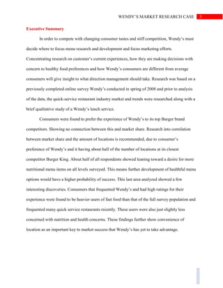 3WENDY’S MARKET RESEARCH CASE
Executive Summary
In order to compete with changing consumer tastes and stiff competition, Wendy’s must
decide where to focus menu research and development and focus marketing efforts.
Concentrating research on customer’s current experiences, how they are making decisions with
concern to healthy food preferences and how Wendy’s consumers are different from average
consumers will give insight to what direction management should take. Research was based on a
previously completed online survey Wendy’s conducted in spring of 2008 and prior to analysis
of the data, the quick-service restaurant industry market and trends were researched along with a
brief qualitative study of a Wendy’s lunch service.
Consumers were found to prefer the experience of Wendy’s to its top Burger brand
competitors. Showing no connection between this and market share. Research into correlation
between market share and the amount of locations is recommended, due to consumer’s
preference of Wendy’s and it having about half of the number of locations at its closest
competitor Burger King. About half of all respondents showed leaning toward a desire for more
nutritional menu items on all levels surveyed. This means further development of healthful menu
options would have a higher probability of success. This last area analyzed showed a few
interesting discoveries. Consumers that frequented Wendy’s and had high ratings for their
experience were found to be heavier users of fast food than that of the full survey population and
frequented many quick service restaurants recently. These users were also just slightly less
concerned with nutrition and health concerns. These findings further show convenience of
location as an important key to market success that Wendy’s has yet to take advantage.
 