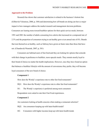 5WENDY’S MARKET RESEARCH CASE
Approach to the Problem
Research has shown that customer satisfaction is related to the business’s bottom line
(Gilbert & Veloutsou, 2006, p. 304) and determining how all brands are doing can have a major
impact to how managers address the market research and management decision problems.
Consumers are leaning more toward healthier options for their quick service meals, between
1991 and 2001 the number of adults consuming low-calorie diet increased at a compound rate of
2.3% and the proportion of consumers trying to eat healthy grew at an annual rate of 6%. Brands
that tout themselves as healthy, such as Subway have grown at faster rates than those that have
not. (Chandon & Wansink, 2007, p, 301)
Consumers are habitual users of fast food and they are looking for options that coincide
with their change in preference to healthier, more upscale meals. They remain mostly loyal to
their brand of choice no matter the health implications. However, once they have found an option
that balances a healthier lifestyle with the amount of convenience they prefer, they will become
loyal consumers of the new brand of choice.
Component 1
How does the Wendy’s experience rate to other fast food restaurants?
RQ1: How does the Wendy’s experience rate to other fast food restaurants?
H1: The Wendy’s experience is preferred among most consumers
Respondents were asked to rate their Fast Food experiences.
Component 2
Are customers looking at health concerns when making a restaurant selection?
RQ2: Are consumers keeping up with latest health trends?
H2: Consumers with higher incomes keep up with latest health trends
 