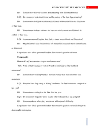 6WENDY’S MARKET RESEARCH CASE
H3: Consumers with lower incomes do not keep up with latest health trends
RQ3: Do consumers look at nutritional and fat content of the food they are eating?
H4: Consumers with higher incomes are concerned with the nutrition and fat content
of their food.
H5: Consumers with lower incomes are less concerned with the nutrition and fat
content of their food.
RQ4: Are consumers making fast food choices based on nutritional and fat content?
H6: Majority of fast food consumers do not make menu selections based on nutritional
or fat content.
Respondents were asked questions based on these research question variables.
Component 3
How do Wendy’s consumers compare to all consumers?
RQ5: What is the frequency of visits to Wendy’s compared to other fast food
restaurants?
H7: Consumers are visiting Wendy’s more on average than most other fast food
restaurants
RQ6: How much are they eating at Wendy’s and other fast food restaurants compared to
last year?
H8: Consumers are eating less fast food than last year.
RQ7: Do consumers frequently know exactly what restaurant they are going to?
H9: Consumers know where they want to eat without much difficulty.
Respondents were asked questions based on these research question variables along with
demographic information
 