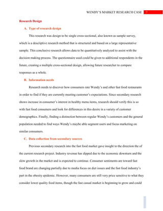7WENDY’S MARKET RESEARCH CASE
Research Design
A. Type of research design
This research was design to be single cross-sectional, also known as sample survey,
which is a descriptive research method that is structured and based on a large representative
sample. This conclusive research allows data to be quantitatively analyzed to assist with the
decision making process. The questionnaire used could be given to additional respondents in the
future, creating a multiple cross-sectional design, allowing future researcher to compare
responses as a whole.
B. Information needs
Research needs to discover how consumers rate Wendy’s and other fast food restaurants
in order to find if they are currently meeting customer’s expectations. Since secondary research
shows increase in consumer’s interest in healthy menu items, research should verify this is so
with fast food consumers and look for differences in this desire in a variety of customer
demographics. Finally, finding a distinction between regular Wendy’s customers and the general
population needed to find ways Wendy’s maybe able segment users and focus marketing on
similar consumers.
C. Data collection from secondary sources
Previous secondary research into the fast food market gave insight to the direction the of
the current research project. Industry revenue has dipped due to the economic downturn and the
slow growth in the market and is expected to continue. Consumer sentiments are toward fast
food brand are changing partially due to media focus on diet issues and the fast food industry’s
part in the obesity epidemic. However, many consumers are still very price sensitive to what they
consider lower quality food items, though the fast casual market is beginning to grow and could
 