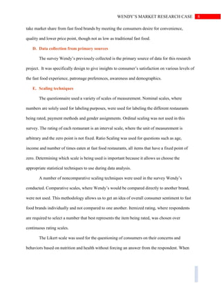 8WENDY’S MARKET RESEARCH CASE
take market share from fast food brands by meeting the consumers desire for convenience,
quality and lower price point, though not as low as traditional fast food.
D. Data collection from primary sources
The survey Wendy’s previously collected is the primary source of data for this research
project. It was specifically design to give insights to consumer’s satisfaction on various levels of
the fast food experience, patronage preferences, awareness and demographics.
E. Scaling techniques
The questionnaire used a variety of scales of measurement. Nominal scales, where
numbers are solely used for labeling purposes, were used for labeling the different restaurants
being rated, payment methods and gender assignments. Ordinal scaling was not used in this
survey. The rating of each restaurant is an interval scale, where the unit of measurement is
arbitrary and the zero point is not fixed. Ratio Scaling was used for questions such as age,
income and number of times eaten at fast food restaurants, all items that have a fixed point of
zero. Determining which scale is being used is important because it allows us choose the
appropriate statistical techniques to use during data analysis.
A number of noncomparative scaling techniques were used in the survey Wendy’s
conducted. Comparative scales, where Wendy’s would be compared directly to another brand,
were not used. This methodology allows us to get an idea of overall consumer sentiment to fast
food brands individually and not compared to one another. Itemized rating, where respondents
are required to select a number that best represents the item being rated, was chosen over
continuous rating scales.
The Likert scale was used for the questioning of consumers on their concerns and
behaviors based on nutrition and health without forcing an answer from the respondent. When
 