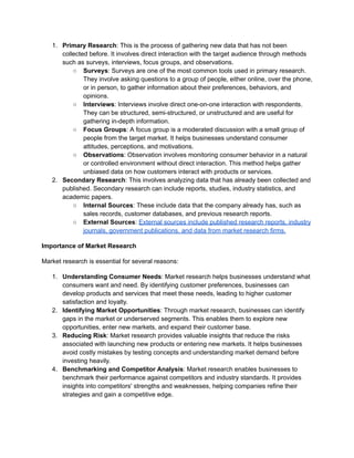 1. Primary Research: This is the process of gathering new data that has not been
collected before. It involves direct interaction with the target audience through methods
such as surveys, interviews, focus groups, and observations.
○ Surveys: Surveys are one of the most common tools used in primary research.
They involve asking questions to a group of people, either online, over the phone,
or in person, to gather information about their preferences, behaviors, and
opinions.
○ Interviews: Interviews involve direct one-on-one interaction with respondents.
They can be structured, semi-structured, or unstructured and are useful for
gathering in-depth information.
○ Focus Groups: A focus group is a moderated discussion with a small group of
people from the target market. It helps businesses understand consumer
attitudes, perceptions, and motivations.
○ Observations: Observation involves monitoring consumer behavior in a natural
or controlled environment without direct interaction. This method helps gather
unbiased data on how customers interact with products or services.
2. Secondary Research: This involves analyzing data that has already been collected and
published. Secondary research can include reports, studies, industry statistics, and
academic papers.
○ Internal Sources: These include data that the company already has, such as
sales records, customer databases, and previous research reports.
○ External Sources: External sources include published research reports, industry
journals, government publications, and data from market research firms.
Importance of Market Research
Market research is essential for several reasons:
1. Understanding Consumer Needs: Market research helps businesses understand what
consumers want and need. By identifying customer preferences, businesses can
develop products and services that meet these needs, leading to higher customer
satisfaction and loyalty.
2. Identifying Market Opportunities: Through market research, businesses can identify
gaps in the market or underserved segments. This enables them to explore new
opportunities, enter new markets, and expand their customer base.
3. Reducing Risk: Market research provides valuable insights that reduce the risks
associated with launching new products or entering new markets. It helps businesses
avoid costly mistakes by testing concepts and understanding market demand before
investing heavily.
4. Benchmarking and Competitor Analysis: Market research enables businesses to
benchmark their performance against competitors and industry standards. It provides
insights into competitors' strengths and weaknesses, helping companies refine their
strategies and gain a competitive edge.
 