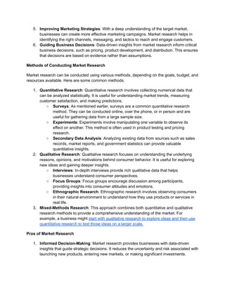 5. Improving Marketing Strategies: With a deep understanding of the target market,
businesses can create more effective marketing campaigns. Market research helps in
identifying the right channels, messaging, and tactics to reach and engage customers.
6. Guiding Business Decisions: Data-driven insights from market research inform critical
business decisions, such as pricing, product development, and distribution. This ensures
that decisions are based on evidence rather than assumptions.
Methods of Conducting Market Research
Market research can be conducted using various methods, depending on the goals, budget, and
resources available. Here are some common methods:
1. Quantitative Research: Quantitative research involves collecting numerical data that
can be analyzed statistically. It is useful for understanding market trends, measuring
customer satisfaction, and making predictions.
○ Surveys: As mentioned earlier, surveys are a common quantitative research
method. They can be conducted online, over the phone, or in person and are
useful for gathering data from a large sample size.
○ Experiments: Experiments involve manipulating one variable to observe its
effect on another. This method is often used in product testing and pricing
research.
○ Secondary Data Analysis: Analyzing existing data from sources such as sales
records, market reports, and government statistics can provide valuable
quantitative insights.
2. Qualitative Research: Qualitative research focuses on understanding the underlying
reasons, opinions, and motivations behind consumer behavior. It is useful for exploring
new ideas and gaining deeper insights.
○ Interviews: In-depth interviews provide rich qualitative data that helps
businesses understand consumer perspectives.
○ Focus Groups: Focus groups encourage discussion among participants,
providing insights into consumer attitudes and emotions.
○ Ethnographic Research: Ethnographic research involves observing consumers
in their natural environment to understand how they use products or services in
real life.
3. Mixed-Methods Research: This approach combines both quantitative and qualitative
research methods to provide a comprehensive understanding of the market. For
example, a business might start with qualitative research to explore ideas and then use
quantitative research to test those ideas on a larger scale.
Pros of Market Research
1. Informed Decision-Making: Market research provides businesses with data-driven
insights that guide strategic decisions. It reduces the uncertainty and risk associated with
launching new products, entering new markets, or making significant investments.
 