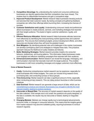 2. Competitive Advantage: By understanding the market and consumer preferences,
businesses can identify opportunities that their competitors may have missed. This
enables them to differentiate themselves and gain a competitive edge.
3. Improved Product Development: Market research helps businesses develop products
and services that meet customer needs. By testing concepts and gathering feedback,
companies can refine their offerings before launching them, increasing the chances of
success.
4. Customer Satisfaction and Loyalty: Understanding consumer needs and preferences
allows businesses to create products, services, and marketing strategies that resonate
with their target audience. This leads to higher customer satisfaction, loyalty, and
retention.
5. Efficient Resource Allocation: Market research helps businesses allocate resources
more effectively by identifying the most promising market opportunities and customer
segments. This ensures that marketing budgets, product development efforts, and other
resources are directed where they will have the greatest impact.
6. Risk Mitigation: By identifying potential risks and challenges in the market, businesses
can develop contingency plans and strategies to mitigate these risks. This proactive
approach reduces the likelihood of costly mistakes and failures.
7. Better Marketing Strategies: Market research provides insights into consumer
behavior, preferences, and buying patterns. This information helps businesses create
more targeted and effective marketing campaigns that resonate with their audience.
8. Enhanced Communication: Market research can reveal the language, messaging, and
communication channels that resonate most with the target audience. This enables
businesses to craft more compelling messages and engage customers more effectively.
Cons of Market Research
1. Costly: Conducting comprehensive market research can be expensive, especially for
small businesses with limited budgets. The costs can include hiring research firms,
purchasing data, and conducting surveys or focus groups.
2. Time-Consuming: Market research can take a significant amount of time, especially
when conducting primary research. This can delay product launches or other business
initiatives.
3. Data Overload: Market research can generate a large amount of data, which can be
overwhelming to analyze and interpret. Businesses may struggle to identify the most
relevant insights, leading to analysis paralysis.
4. Inaccurate or Biased Data: The accuracy of market research depends on the quality of
the data collected. If the sample size is too small, the questions are poorly designed, or
the data is outdated, the results may be inaccurate or biased, leading to misguided
decisions.
5. Changing Markets: Markets can change rapidly due to technological advancements,
economic shifts, or changes in consumer behavior. This means that the insights gained
from market research may become outdated quickly, requiring businesses to conduct
research regularly.
 