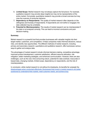 6. Limited Scope: Market research may not always capture the full picture. For example,
qualitative research may provide deep insights but may not be representative of the
entire market. Conversely, quantitative research may provide a broad overview but may
miss the nuances of consumer behavior.
7. Dependency on Respondents: The quality of market research often depends on the
willingness and honesty of respondents. If respondents are not truthful or engaged, the
data collected may be unreliable.
8. Potential for Misinterpretation: The results of market research can be misinterpreted if
the data is not analyzed correctly. This can lead to incorrect conclusions and poor
decision-making.
Summary
Market research is a powerful tool that provides businesses with valuable insights into their
target market, customers, and competitors. It helps companies make informed decisions, reduce
risks, and identify new opportunities. The different methods of market research, including
primary and secondary research, quantitative and qualitative research, offer businesses various
ways to gather and analyze data.
The advantages of market research include informed decision-making, competitive advantage,
improved product development, customer satisfaction, efficient resource allocation, risk
mitigation, better marketing strategies, and enhanced communication. However, there are also
challenges, such as the cost, time-consuming nature, potential for data overload, inaccurate or
biased data, changing markets, limited scope, dependency on respondents, and the risk of
misinterpretation.
In conclusion, while market research is not without its drawbacks, its benefits far outweigh the
disadvantages when conducted effectively. Businesses that invest in market research are better
positioned to understand their market, meet customer needs, and achieve long
 