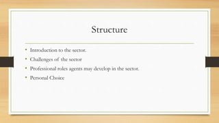Structure
• Introduction to the sector.
• Challenges of the sector
• Professional roles agents may develop in the sector.
• Personal Choice
 
