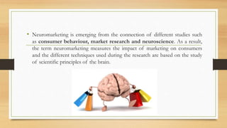 • Neuromarketing is emerging from the connection of different studies such
as consumer behaviour, market research and neuroscience. As a result,
the term neuromarketing measures the impact of marketing on consumers
and the different techniques used during the research are based on the study
of scientific principles of the brain.
 