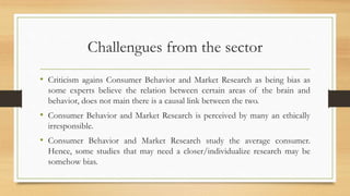 Challengues from the sector
• Criticism agains Consumer Behavior and Market Research as being bias as
some experts believe the relation between certain areas of the brain and
behavior, does not main there is a causal link between the two.
• Consumer Behavior and Market Research is perceived by many an ethically
irresponsible.
• Consumer Behavior and Market Research study the average consumer.
Hence, some studies that may need a closer/individualize research may be
somehow bias.
 