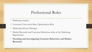 Professional Roles
• Marketing Analyst.
• Customer Conversion Rate Optimization Role.
• Marketing Science Manager.
• Market Research and Customer Behaviour roles at the Marketing
Department.
• Teaching and investigating Customer Behaviour and Market
Research.
 