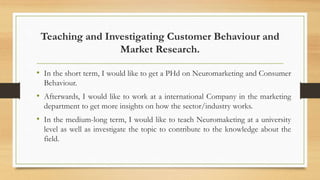 Teaching and Investigating Customer Behaviour and
Market Research.
• In the short term, I would like to get a PHd on Neuromarketing and Consumer
Behaviour.
• Afterwards, I would like to work at a international Company in the marketing
department to get more insights on how the sector/industry works.
• In the medium-long term, I would like to teach Neuromaketing at a university
level as well as investigate the topic to contribute to the knowledge about the
field.
 