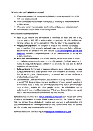 When isa Market/Product Researchused?
 When you are anew business, or are venturing into anew segment of the market
with your existingproduct.
 When you need to make changesin your product according to customer feedback
and interactions.
 When your current marketing plan is not working and you need afreshapproach.
 Toidentify new opportunities in the existingmarket.
How isthis researchimplemented?
 R&D: By far, research and development is considered the heart and soul of any
business venture. With R&D, a business brings innovation on the table. An R&D team
not only works on the currentfactorsinvolvedbut the futureof the product as well.
 Analyze your competitors: Thebest place to invest in your businessisto analyze
your competition, their strengths and weaknesses are the main factors which can
determine the rise or fall of your own product. By documenting their growth and
innovation, not only do we get insights on how our product will fair, but also be able
to do beyondthem.
 Know your customer’sneeds: With market research, we are madeaware of where
our products or our competitor’s products lack. Byconducting feedback surveys and
making the required changes or addition in our products, we help raise the bar of
successfor our competitors.
 Build your brand: On the basis of changes made using above methods, you can easily
build your brand with a better product which is of necessity in the market. The fact
that you are doing what others are missing, i.e. research and customer satisfaction is
another feather in yourhat!
 Documentation: Lastbut not the least, documentation at every step of this process
is crucial. With documentation, you have a solid proof of every research outputs and
modifications made to make your product profitable in the market. Documentation
helps in sharing insights with other people involved, like stakeholders, various
audiences and your overall business group. With proper documentation, you can go
back to it for anyclarifications or referencesanytime in future.
Conclusion: We now know that Market and Product Research is an integral part for the
success of any Business. With our Research Services at Outsource Dataworks, we can
help you conquer these obstacles by making sure you have a well-researched and
documented Market and Product plan ready on time. To know more about the services
we offer to make your lives easy, contactustoday!
For more clarification sendmail inquiry to sales@outsourcedataworks.com
 