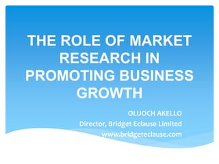 THE ROLE OF MARKET
RESEARCH IN
PROMOTING BUSINESS
GROWTH
OLUOCH AKELLO
Director, Bridget Eclause Limited
www.bridgeteclause.com
 