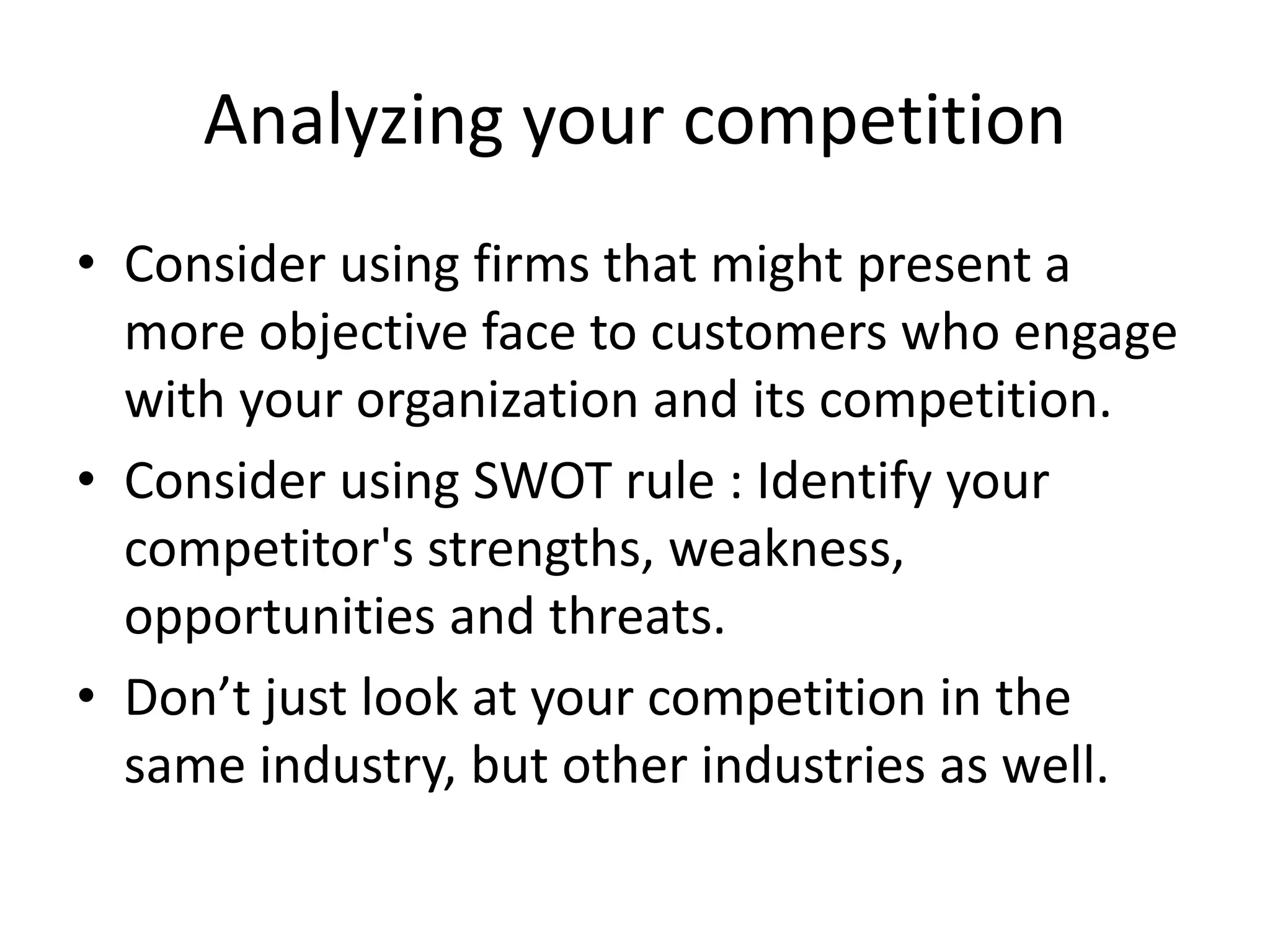 Analyzing your competition
• Consider using firms that might present a
more objective face to customers who engage
with your organization and its competition.
• Consider using SWOT rule : Identify your
competitor's strengths, weakness,
opportunities and threats.
• Don’t just look at your competition in the
same industry, but other industries as well.
 