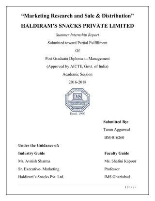 1 | P a g e
“Marketing Research and Sale & Distribution”
HALDIRAM’S SNACKS PRIVATE LIMITED
Summer Internship Report
Submitted toward Partial Fulfillment
Of
Post Graduate Diploma in Management
(Approved by AICTE, Govt. of India)
Academic Session
2016-2018
Submitted By:
Tarun Aggarwal
BM-016260
Under the Guidance of:
Industry Guide Faculty Guide
Mr. Avnish Sharma Ms. Shalini Kapoor
Sr. Executive- Marketing Professor
Haldiram’s Snacks Pvt. Ltd. IMS Ghaziabad
 