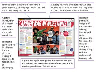The title of the band of the interview is          A catchy headline entices readers as they
given at the top of the page so fans can find      wonder what it could mean and they have
the article easily and read it.                    to read the article in order to find out.


A catchy                                                                      The main
introduction                                                                  dominant
also entices                                                                  image is of
the reader                                                                    the band that
and makes                                                                     is being
the article                                                                   interviewed
sound fun.                                                                    again
                                                                              attracting the
The text is                                                                   fan to read it.
again split up                                                                They look
by different                                                                  happy and
icons and                                                                     cheeky fitting
pictures,                                                                     with the
making it                                                                     audience of
seem less to                                                                  teenage girls.
                    A quote has again been pulled out the text and put
read and not
                    in a bubble, this persuades the reader to read it as it
as
                    may intrigue them to find out more.
challenging.
 