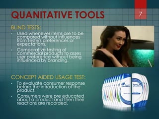 BLIND TESTS:
• Used whenever items are to be
compared without influences
from testers preferences or
expectations.
• Comparative testing of
commercial products to asses
user preference without being
influenced by branding.
CONCEPT AIDED USAGE TEST:
• To evaluate consumer response
before the introduction of the
product.
• Consumers were pre educated
about a product and then their
reactions are recorded.
7QUANITATIVE TOOLS
 