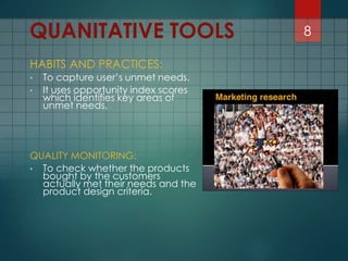 HABITS AND PRACTICES:
• To capture user’s unmet needs.
• It uses opportunity index scores
which identifies key areas of
unmet needs.
QUALITY MONITORING:
• To check whether the products
bought by the customers
actually met their needs and the
product design criteria.
8QUANITATIVE TOOLS
 