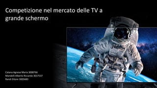 Competizione nel mercato delle TV a
grande schermo
Catana Agnese Maria 3008766
Mandelli Alberto Riccardo 3017537
Randi Ettore 3005683
 