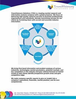 TransVisionary Solutions (TVS) is a leading market research and
information analysis company with a global presence. We focus on
delivering high quality research services to business professionals,
organizations and individuals, thereby maximizing success for our
clients by furnishing them with current and accurate industry
information.




We bring first-hand information and prudent analyses of various
industries, technologies market parameters, potential markets, and
key competitors in the industry and give rational forecast of market
trends to help clients identify prospective growth areas and gain
competitive edge.

We make company-specific reports to give an insight into a
company's operations, financials, market position, and its core
competencies.
 